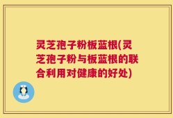 灵芝孢子粉板蓝根(灵芝孢子粉与板蓝根的联合利用对健康的好处)