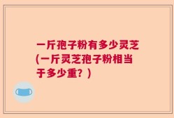 一斤孢子粉有多少灵芝(一斤灵芝孢子粉相当于多少重？)
