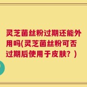 灵芝菌丝粉过期还能外用吗(灵芝菌丝粉可否过期后使用于皮肤？)