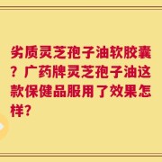 劣质灵芝孢子油软胶囊？广药牌灵芝孢子油这款保健品服用了效果怎样？