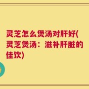 灵芝怎么煲汤对肝好(灵芝煲汤：滋补肝脏的佳饮)