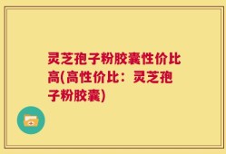 灵芝孢子粉胶囊性价比高(高性价比：灵芝孢子粉胶囊)