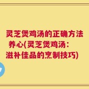 灵芝煲鸡汤的正确方法 养心(灵芝煲鸡汤：滋补佳品的烹制技巧)