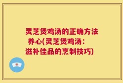 灵芝煲鸡汤的正确方法 养心(灵芝煲鸡汤：滋补佳品的烹制技巧)