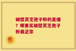破壁灵芝孢子粉的直播？哪里买破壁灵芝孢子粉最正宗