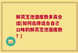 鲜灵芝泡酒度数多高合适(如何选择适合自己口味的鲜灵芝泡酒度数？)