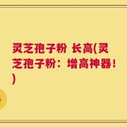 灵芝孢子粉 长高(灵芝孢子粉：增高神器！)
