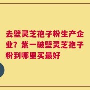 去壁灵芝孢子粉生产企业？紫一破壁灵芝孢子粉到哪里买最好