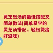 灵芝煲汤的最佳搭配又简单做法(简单易学的灵芝汤搭配，轻松煲出好滋味)