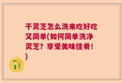 干灵芝怎么洗来吃好吃又简单(如何简单洗净灵芝？享受美味佳肴！)