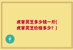 虎掌灵芝多少钱一斤(虎掌灵芝价格多少？)