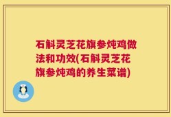 石斛灵芝花旗参炖鸡做法和功效(石斛灵芝花旗参炖鸡的养生菜谱)