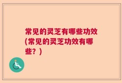 常见的灵芝有哪些功效(常见的灵芝功效有哪些？)