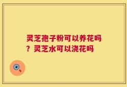 灵芝孢子粉可以养花吗？灵芝水可以浇花吗