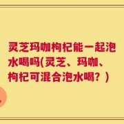 灵芝玛咖枸杞能一起泡水喝吗(灵芝、玛咖、枸杞可混合泡水喝？)