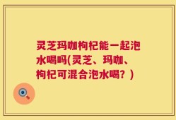灵芝玛咖枸杞能一起泡水喝吗(灵芝、玛咖、枸杞可混合泡水喝？)