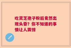 吃灵芝孢子粉后竟然出现头昏？你不知道的事情让人震惊