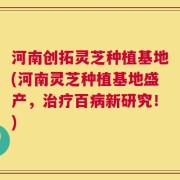 河南创拓灵芝种植基地(河南灵芝种植基地盛产，治疗百病新研究！)