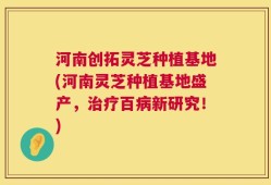 河南创拓灵芝种植基地(河南灵芝种植基地盛产，治疗百病新研究！)