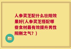 人参灵芝配什么壮阳效果好(人参灵芝搭配哪些食材最有效提升男性阳刚之气？)