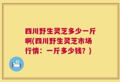 四川野生灵芝多少一斤啊(四川野生灵芝市场行情：一斤多少钱？)