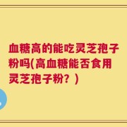 血糖高的能吃灵芝孢子粉吗(高血糖能否食用灵芝孢子粉？)