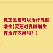 灵芝是否可以治疗乳腺增生(灵芝对乳腺增生有治疗效果吗？)
