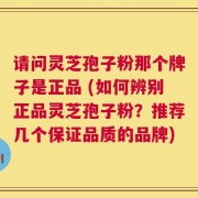 请问灵芝孢子粉那个牌子是正品 (如何辨别正品灵芝孢子粉？推荐几个保证品质的品牌)