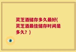 灵芝酒储存多久最好(灵芝酒最佳储存时间是多久？)