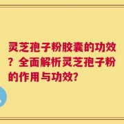 灵芝孢子粉胶囊的功效？全面解析灵芝孢子粉的作用与功效？