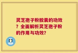 灵芝孢子粉胶囊的功效？全面解析灵芝孢子粉的作用与功效？