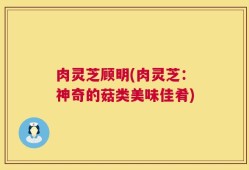 肉灵芝顾明(肉灵芝：神奇的菇类美味佳肴)