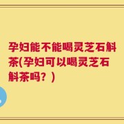 孕妇能不能喝灵芝石斛茶(孕妇可以喝灵芝石斛茶吗？)