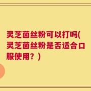 灵芝菌丝粉可以打吗(灵芝菌丝粉是否适合口服使用？)