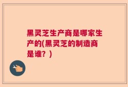 黑灵芝生产商是哪家生产的(黑灵芝的制造商是谁？)