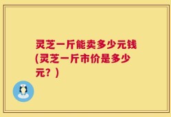 灵芝一斤能卖多少元钱(灵芝一斤市价是多少元？)