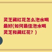 灵芝藏红花怎么泡水喝最好(如何最佳泡水喝灵芝和藏红花？)