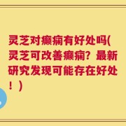 灵芝对癫痫有好处吗(灵芝可改善癫痫？最新研究发现可能存在好处！)
