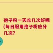 孢子粉一天吃几次好呢(每日服用孢子粉应分几次？
