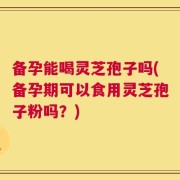 备孕能喝灵芝孢子吗(备孕期可以食用灵芝孢子粉吗？)