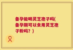 备孕能喝灵芝孢子吗(备孕期可以食用灵芝孢子粉吗？)