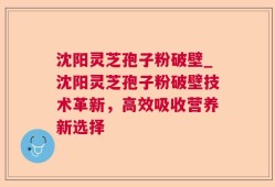 沈阳灵芝孢子粉破壁_沈阳灵芝孢子粉破壁技术革新，高效吸收营养新选择