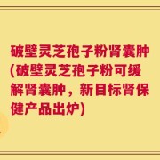 破壁灵芝孢子粉肾囊肿(破壁灵芝孢子粉可缓解肾囊肿，新目标肾保健产品出炉)
