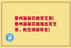 惠州丽丽花园灵芝茶(惠州丽丽花园推出灵芝茶，助您保健养生)