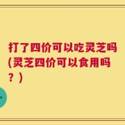 打了四价可以吃灵芝吗(灵芝四价可以食用吗？)
