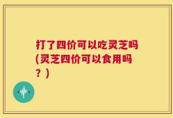 打了四价可以吃灵芝吗(灵芝四价可以食用吗？)