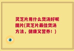 灵芝片用什么煲汤好呢图片(灵芝片最佳煲汤方法，健康又营养！)