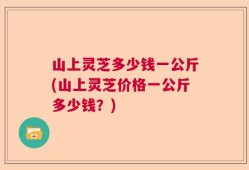 山上灵芝多少钱一公斤(山上灵芝价格一公斤多少钱？)