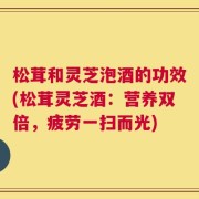 松茸和灵芝泡酒的功效(松茸灵芝酒：营养双倍，疲劳一扫而光)