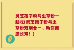 灵芝孢子粉与虫草粉一起吃(灵芝孢子粉与虫草粉双剂合一，助你健康长寿！)